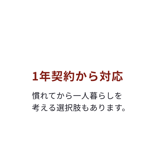 まず1年だけでも大丈夫！ 1年契約から対応 慣れてから一人暮らしを考える選択肢もあります。