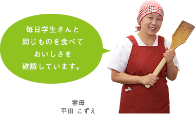 毎日学生さんと同じものを食べておいしさを確認しています。　平田 こずえ 寮母