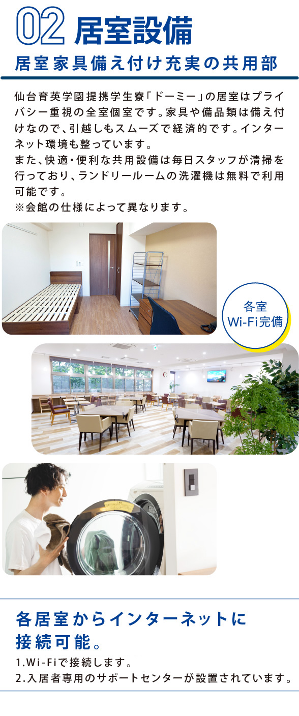 学生会館Dormy3POINTS 居室家具備え付け充実の共用部 仙台育英学園提携学生寮「ドーミー」の居室はプライバシー重視の全室個室です。家具や備品類は備え付けなので、引越しもスムーズで経済的です。インターネット環境も整っています。また、快適・便利な共用設備は毎日スタッフが清掃を行っており、ランドリールームの洗濯機は無料で利用可能です。※会館の仕様によって異なります。 各居室からインターネットに接続可能。 1.Wi-Fiで接続します。 2.入居者専用のサポートセンターが設置されています。
