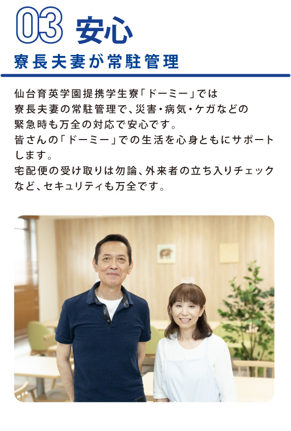 学生会館Dormy3POINTS 仙台育英学園提携学生寮「ドーミー」では、寮長夫妻の常駐管理で、災害・病気・ケガなどの緊急時も万全の対応で安心です。皆さんの「ドーミー」での生活を心身ともにサポートします。 宅配便の受取は勿論、外来者の立ち入りチェックなど、セキュリティも万全です。
