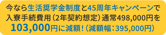 今なら生活奨学金制度と45周年キャンペーンで入寮手続費用（2年契約想定）通常498,000円を103,000円に減額！（減額幅：395,000円）