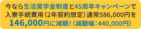 今なら生活奨学金制度と45周年キャンペーンで入寮手続費用（2年契約想定）通常586,000円を146,000円に減額！（減額幅：440,000円）