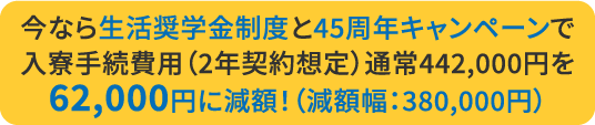 今なら生活奨学金制度と45周年キャンペーンで入寮手続費用（2年契約想定）通常442,000円を62,000円に減額！（減額幅：380,000円）