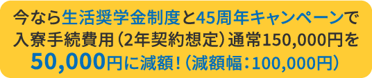 今なら生活奨学金制度と45周年キャンペーンで入寮手続費用（2年契約想定）通常150,000円を50,000円に減額！（減額幅：100,000円）