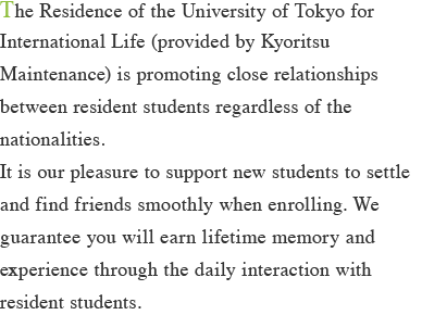 The Residence of the University of Tokyo for International Life (provided by Kyoritsu Maintenance) is promoting close relationships between resident students regardless of the nationalities. It is our pleasure to support new students to settle and find friends smoothly when enrolling. We guarantee you will earn lifetime memory and experience through the daily interaction with resident students.