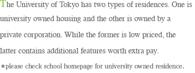 The University of Tokyo has two types of residences. One is university owned housing and the other is owned by a private corporation. While the former is low priced, the latter contains additional features worth extra pay.＊please check school homepage for university owned residence.
